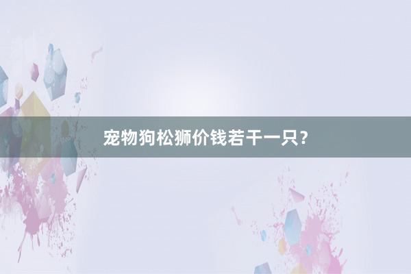宠物狗松狮价钱若干一只？